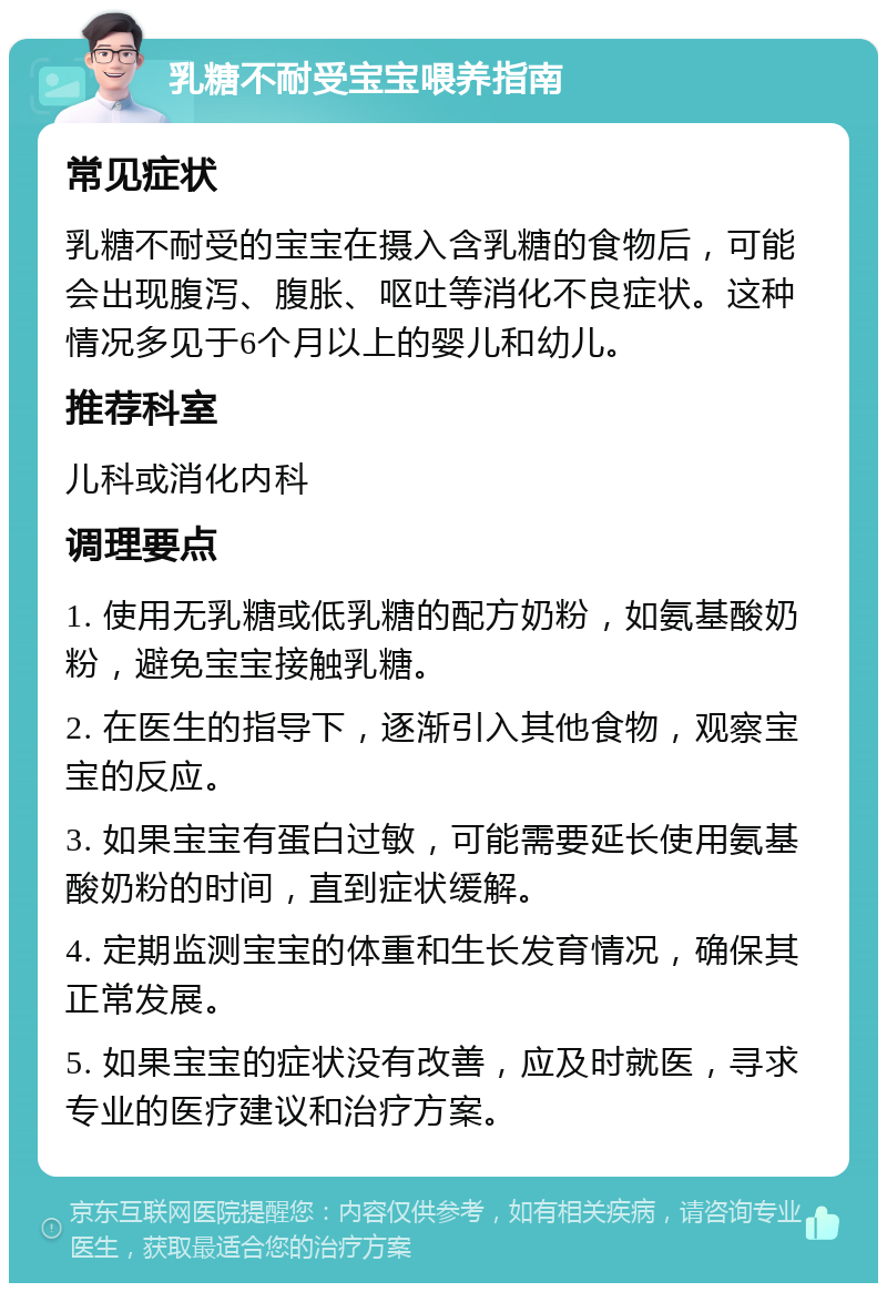 乳糖不耐受宝宝喂养指南 常见症状 乳糖不耐受的宝宝在摄入含乳糖的食物后，可能会出现腹泻、腹胀、呕吐等消化不良症状。这种情况多见于6个月以上的婴儿和幼儿。 推荐科室 儿科或消化内科 调理要点 1. 使用无乳糖或低乳糖的配方奶粉，如氨基酸奶粉，避免宝宝接触乳糖。 2. 在医生的指导下，逐渐引入其他食物，观察宝宝的反应。 3. 如果宝宝有蛋白过敏，可能需要延长使用氨基酸奶粉的时间，直到症状缓解。 4. 定期监测宝宝的体重和生长发育情况，确保其正常发展。 5. 如果宝宝的症状没有改善，应及时就医，寻求专业的医疗建议和治疗方案。