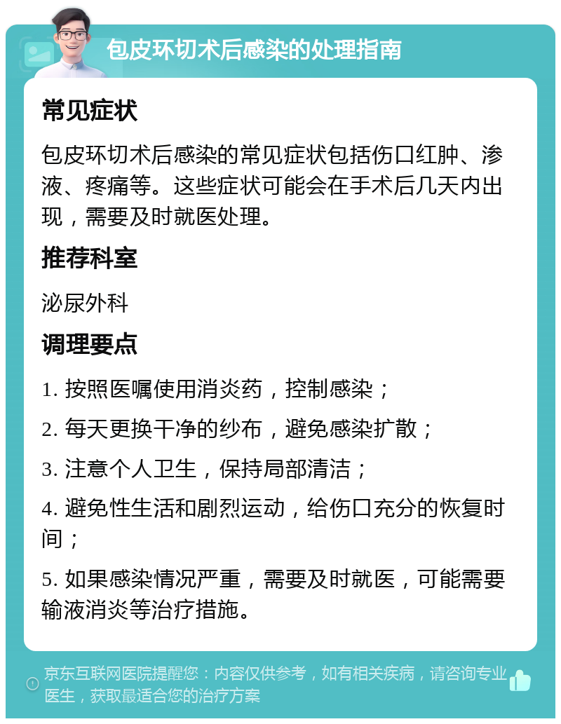 包皮环切术后感染的处理指南 常见症状 包皮环切术后感染的常见症状包括伤口红肿、渗液、疼痛等。这些症状可能会在手术后几天内出现，需要及时就医处理。 推荐科室 泌尿外科 调理要点 1. 按照医嘱使用消炎药，控制感染； 2. 每天更换干净的纱布，避免感染扩散； 3. 注意个人卫生，保持局部清洁； 4. 避免性生活和剧烈运动，给伤口充分的恢复时间； 5. 如果感染情况严重，需要及时就医，可能需要输液消炎等治疗措施。