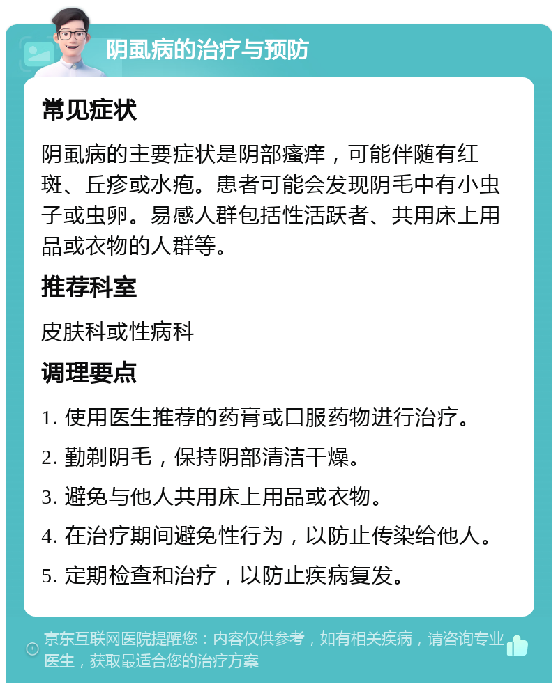 阴虱病的治疗与预防 常见症状 阴虱病的主要症状是阴部瘙痒，可能伴随有红斑、丘疹或水疱。患者可能会发现阴毛中有小虫子或虫卵。易感人群包括性活跃者、共用床上用品或衣物的人群等。 推荐科室 皮肤科或性病科 调理要点 1. 使用医生推荐的药膏或口服药物进行治疗。 2. 勤剃阴毛，保持阴部清洁干燥。 3. 避免与他人共用床上用品或衣物。 4. 在治疗期间避免性行为，以防止传染给他人。 5. 定期检查和治疗，以防止疾病复发。