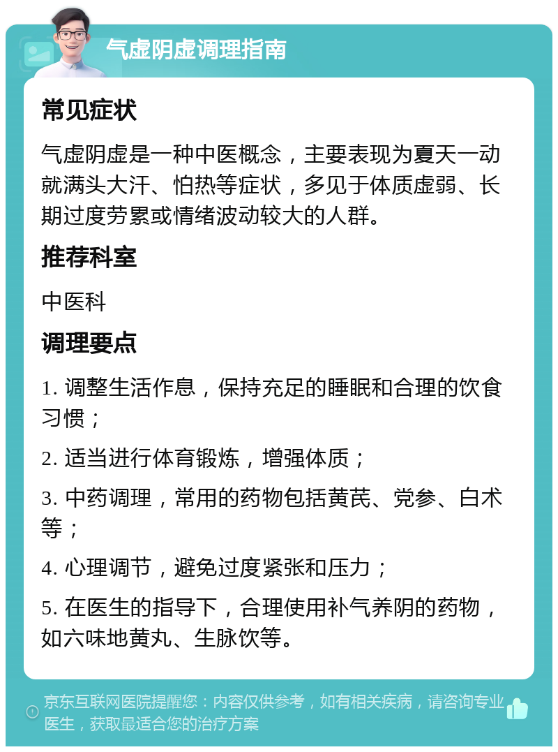 气虚阴虚调理指南 常见症状 气虚阴虚是一种中医概念，主要表现为夏天一动就满头大汗、怕热等症状，多见于体质虚弱、长期过度劳累或情绪波动较大的人群。 推荐科室 中医科 调理要点 1. 调整生活作息，保持充足的睡眠和合理的饮食习惯； 2. 适当进行体育锻炼，增强体质； 3. 中药调理，常用的药物包括黄芪、党参、白术等； 4. 心理调节，避免过度紧张和压力； 5. 在医生的指导下，合理使用补气养阴的药物，如六味地黄丸、生脉饮等。