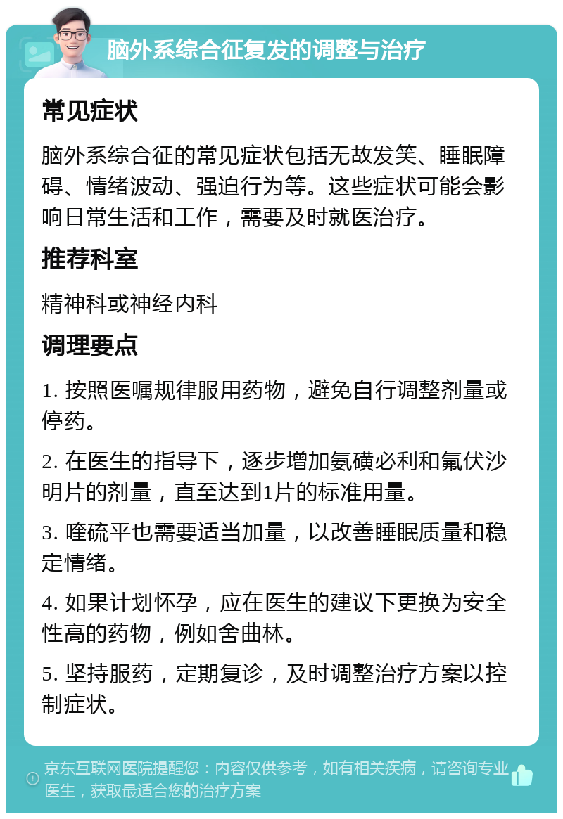 脑外系综合征复发的调整与治疗 常见症状 脑外系综合征的常见症状包括无故发笑、睡眠障碍、情绪波动、强迫行为等。这些症状可能会影响日常生活和工作，需要及时就医治疗。 推荐科室 精神科或神经内科 调理要点 1. 按照医嘱规律服用药物，避免自行调整剂量或停药。 2. 在医生的指导下，逐步增加氨磺必利和氟伏沙明片的剂量，直至达到1片的标准用量。 3. 喹硫平也需要适当加量，以改善睡眠质量和稳定情绪。 4. 如果计划怀孕，应在医生的建议下更换为安全性高的药物，例如舍曲林。 5. 坚持服药，定期复诊，及时调整治疗方案以控制症状。