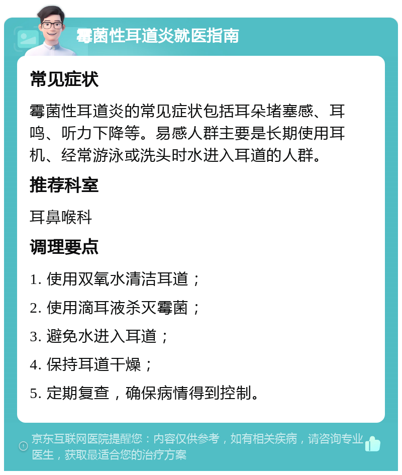 霉菌性耳道炎就医指南 常见症状 霉菌性耳道炎的常见症状包括耳朵堵塞感、耳鸣、听力下降等。易感人群主要是长期使用耳机、经常游泳或洗头时水进入耳道的人群。 推荐科室 耳鼻喉科 调理要点 1. 使用双氧水清洁耳道； 2. 使用滴耳液杀灭霉菌； 3. 避免水进入耳道； 4. 保持耳道干燥； 5. 定期复查，确保病情得到控制。