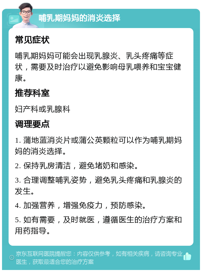 哺乳期妈妈的消炎选择 常见症状 哺乳期妈妈可能会出现乳腺炎、乳头疼痛等症状，需要及时治疗以避免影响母乳喂养和宝宝健康。 推荐科室 妇产科或乳腺科 调理要点 1. 蒲地蓝消炎片或蒲公英颗粒可以作为哺乳期妈妈的消炎选择。 2. 保持乳房清洁，避免堵奶和感染。 3. 合理调整哺乳姿势，避免乳头疼痛和乳腺炎的发生。 4. 加强营养，增强免疫力，预防感染。 5. 如有需要，及时就医，遵循医生的治疗方案和用药指导。