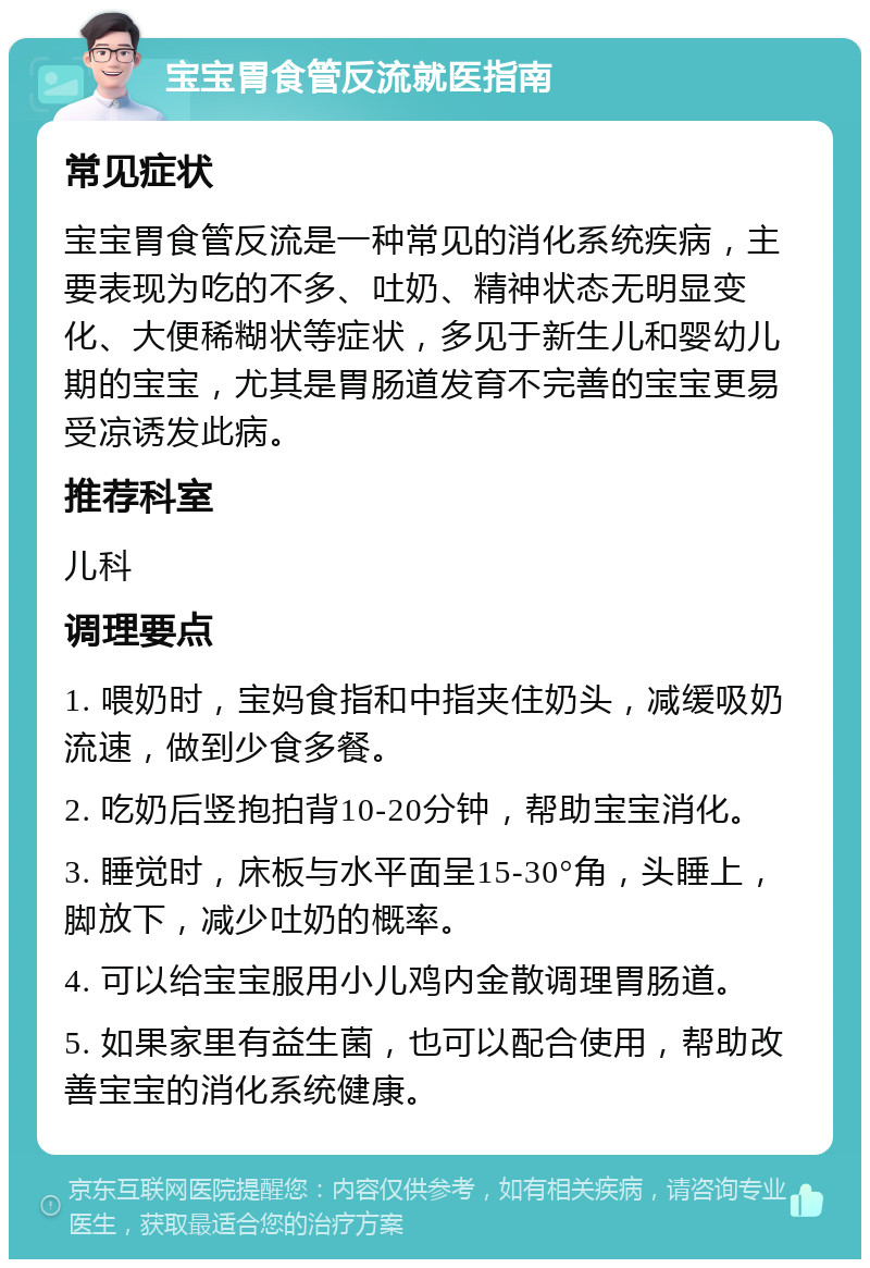 宝宝胃食管反流就医指南 常见症状 宝宝胃食管反流是一种常见的消化系统疾病，主要表现为吃的不多、吐奶、精神状态无明显变化、大便稀糊状等症状，多见于新生儿和婴幼儿期的宝宝，尤其是胃肠道发育不完善的宝宝更易受凉诱发此病。 推荐科室 儿科 调理要点 1. 喂奶时，宝妈食指和中指夹住奶头，减缓吸奶流速，做到少食多餐。 2. 吃奶后竖抱拍背10-20分钟，帮助宝宝消化。 3. 睡觉时，床板与水平面呈15-30°角，头睡上，脚放下，减少吐奶的概率。 4. 可以给宝宝服用小儿鸡内金散调理胃肠道。 5. 如果家里有益生菌，也可以配合使用，帮助改善宝宝的消化系统健康。