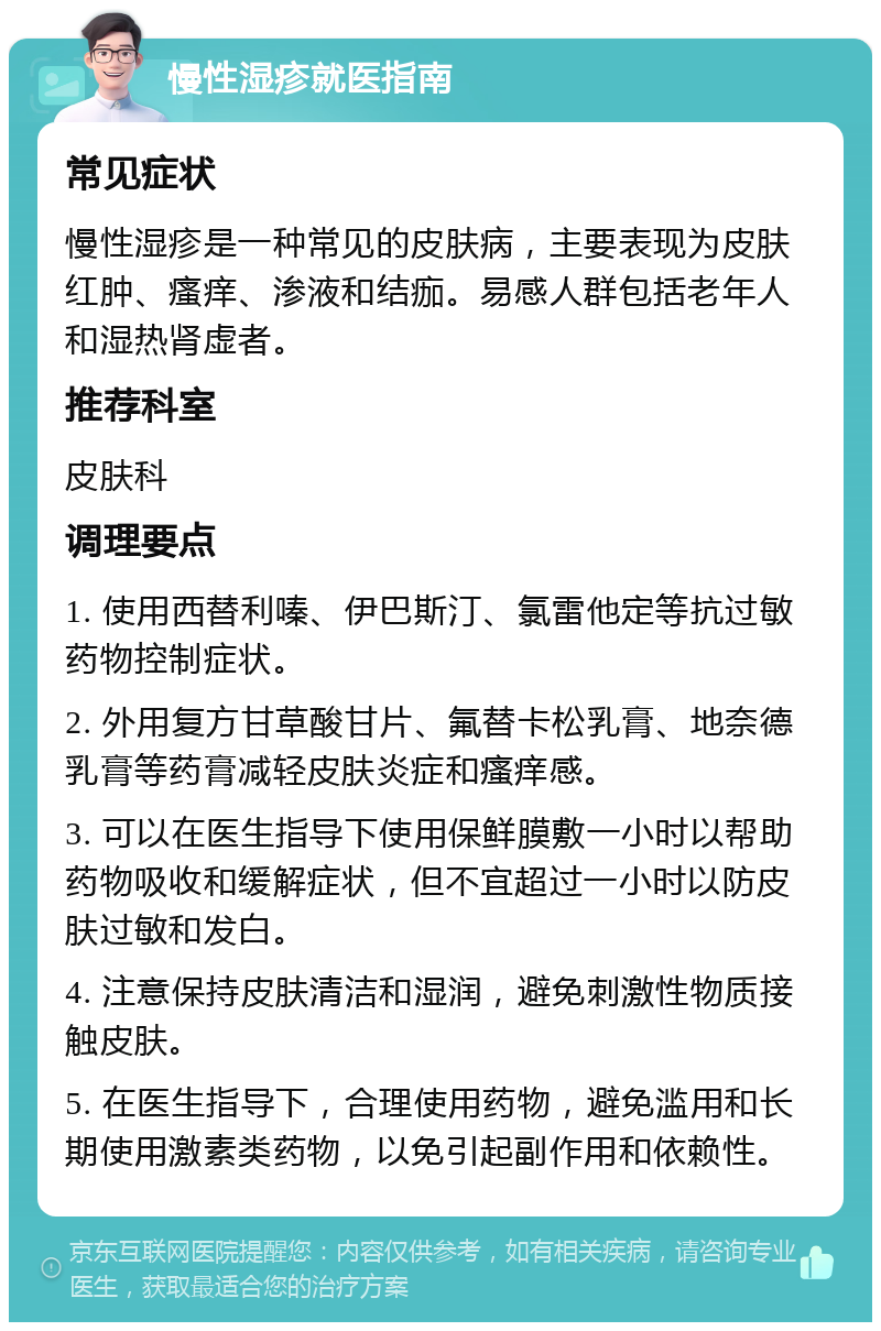 慢性湿疹就医指南 常见症状 慢性湿疹是一种常见的皮肤病，主要表现为皮肤红肿、瘙痒、渗液和结痂。易感人群包括老年人和湿热肾虚者。 推荐科室 皮肤科 调理要点 1. 使用西替利嗪、伊巴斯汀、氯雷他定等抗过敏药物控制症状。 2. 外用复方甘草酸甘片、氟替卡松乳膏、地奈德乳膏等药膏减轻皮肤炎症和瘙痒感。 3. 可以在医生指导下使用保鲜膜敷一小时以帮助药物吸收和缓解症状，但不宜超过一小时以防皮肤过敏和发白。 4. 注意保持皮肤清洁和湿润，避免刺激性物质接触皮肤。 5. 在医生指导下，合理使用药物，避免滥用和长期使用激素类药物，以免引起副作用和依赖性。