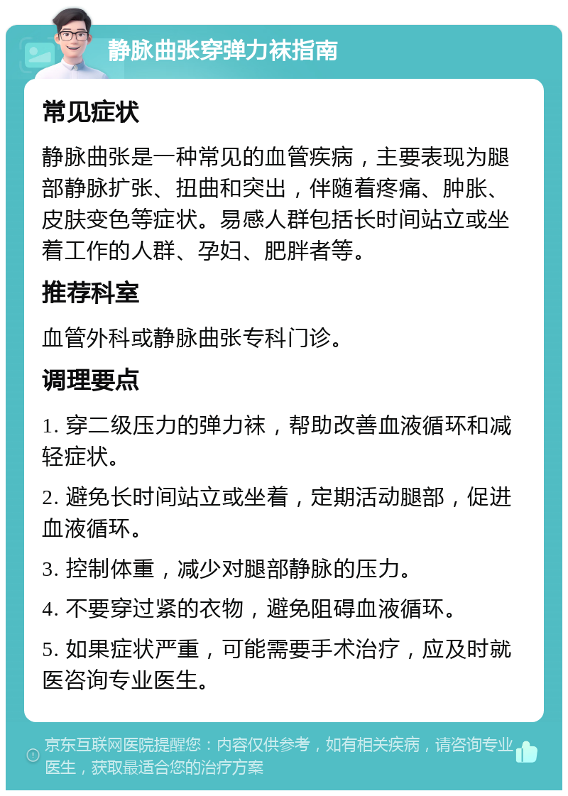 静脉曲张穿弹力袜指南 常见症状 静脉曲张是一种常见的血管疾病，主要表现为腿部静脉扩张、扭曲和突出，伴随着疼痛、肿胀、皮肤变色等症状。易感人群包括长时间站立或坐着工作的人群、孕妇、肥胖者等。 推荐科室 血管外科或静脉曲张专科门诊。 调理要点 1. 穿二级压力的弹力袜，帮助改善血液循环和减轻症状。 2. 避免长时间站立或坐着，定期活动腿部，促进血液循环。 3. 控制体重，减少对腿部静脉的压力。 4. 不要穿过紧的衣物，避免阻碍血液循环。 5. 如果症状严重，可能需要手术治疗，应及时就医咨询专业医生。