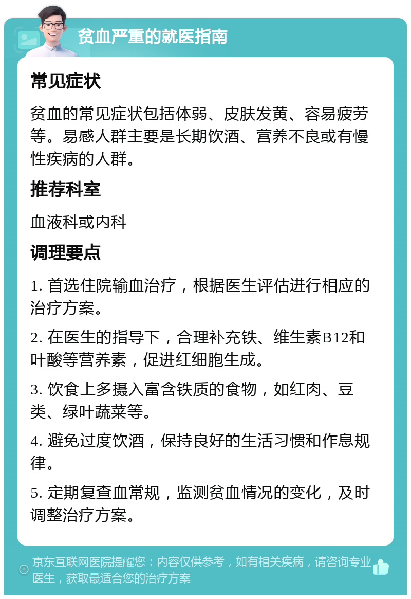 贫血严重的就医指南 常见症状 贫血的常见症状包括体弱、皮肤发黄、容易疲劳等。易感人群主要是长期饮酒、营养不良或有慢性疾病的人群。 推荐科室 血液科或内科 调理要点 1. 首选住院输血治疗，根据医生评估进行相应的治疗方案。 2. 在医生的指导下，合理补充铁、维生素B12和叶酸等营养素，促进红细胞生成。 3. 饮食上多摄入富含铁质的食物，如红肉、豆类、绿叶蔬菜等。 4. 避免过度饮酒，保持良好的生活习惯和作息规律。 5. 定期复查血常规，监测贫血情况的变化，及时调整治疗方案。