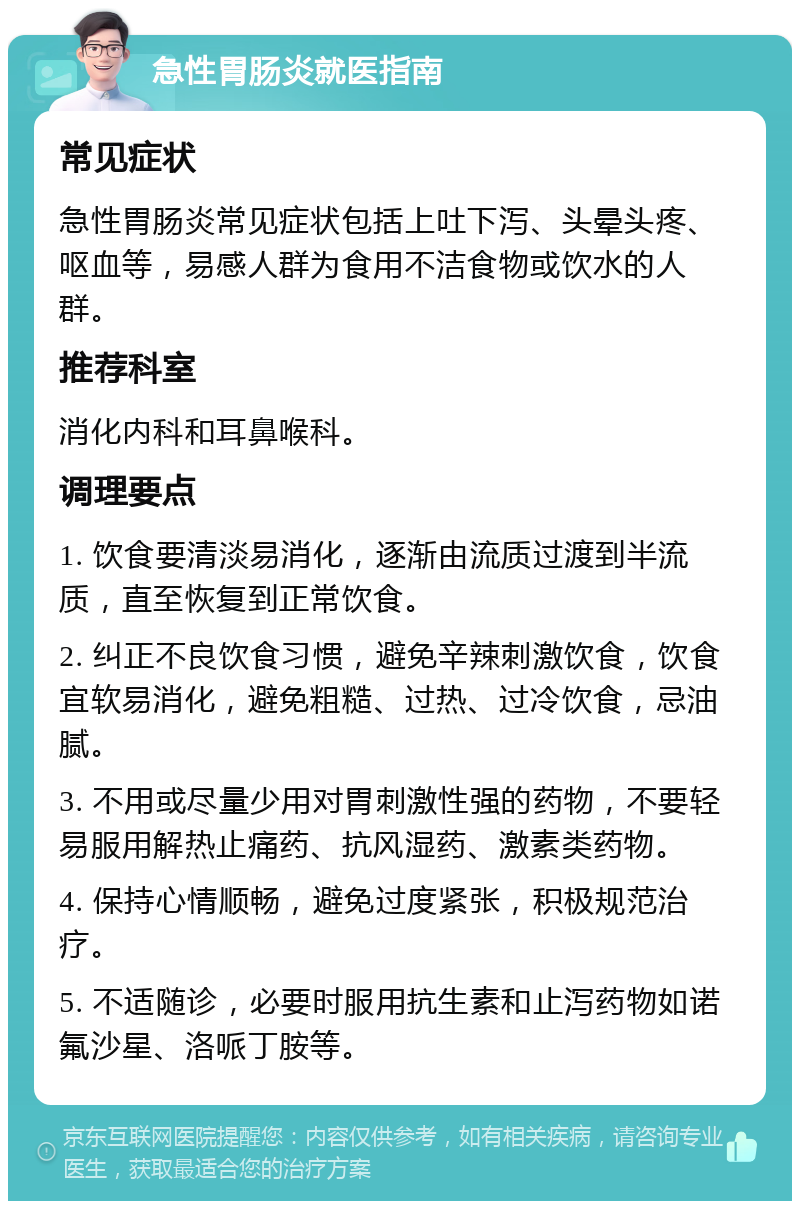 急性胃肠炎就医指南 常见症状 急性胃肠炎常见症状包括上吐下泻、头晕头疼、呕血等，易感人群为食用不洁食物或饮水的人群。 推荐科室 消化内科和耳鼻喉科。 调理要点 1. 饮食要清淡易消化，逐渐由流质过渡到半流质，直至恢复到正常饮食。 2. 纠正不良饮食习惯，避免辛辣刺激饮食，饮食宜软易消化，避免粗糙、过热、过冷饮食，忌油腻。 3. 不用或尽量少用对胃刺激性强的药物，不要轻易服用解热止痛药、抗风湿药、激素类药物。 4. 保持心情顺畅，避免过度紧张，积极规范治疗。 5. 不适随诊，必要时服用抗生素和止泻药物如诺氟沙星、洛哌丁胺等。