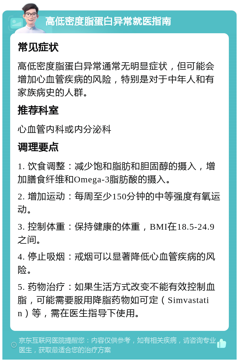 高低密度脂蛋白异常就医指南 常见症状 高低密度脂蛋白异常通常无明显症状，但可能会增加心血管疾病的风险，特别是对于中年人和有家族病史的人群。 推荐科室 心血管内科或内分泌科 调理要点 1. 饮食调整：减少饱和脂肪和胆固醇的摄入，增加膳食纤维和Omega-3脂肪酸的摄入。 2. 增加运动：每周至少150分钟的中等强度有氧运动。 3. 控制体重：保持健康的体重，BMI在18.5-24.9之间。 4. 停止吸烟：戒烟可以显著降低心血管疾病的风险。 5. 药物治疗：如果生活方式改变不能有效控制血脂，可能需要服用降脂药物如可定（Simvastatin）等，需在医生指导下使用。