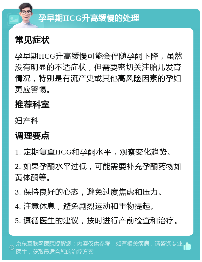 孕早期HCG升高缓慢的处理 常见症状 孕早期HCG升高缓慢可能会伴随孕酮下降，虽然没有明显的不适症状，但需要密切关注胎儿发育情况，特别是有流产史或其他高风险因素的孕妇更应警惕。 推荐科室 妇产科 调理要点 1. 定期复查HCG和孕酮水平，观察变化趋势。 2. 如果孕酮水平过低，可能需要补充孕酮药物如黄体酮等。 3. 保持良好的心态，避免过度焦虑和压力。 4. 注意休息，避免剧烈运动和重物提起。 5. 遵循医生的建议，按时进行产前检查和治疗。