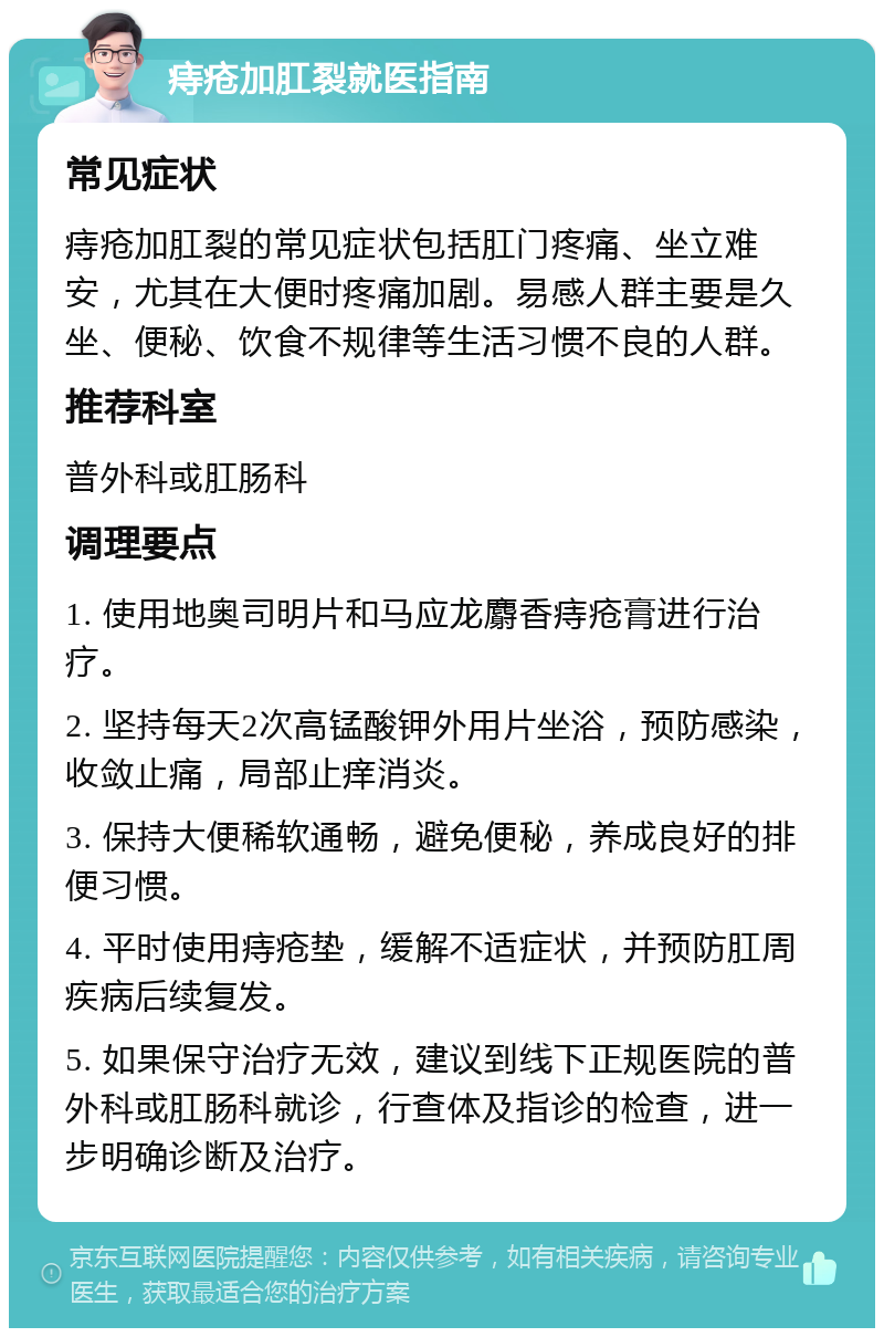 痔疮加肛裂就医指南 常见症状 痔疮加肛裂的常见症状包括肛门疼痛、坐立难安，尤其在大便时疼痛加剧。易感人群主要是久坐、便秘、饮食不规律等生活习惯不良的人群。 推荐科室 普外科或肛肠科 调理要点 1. 使用地奥司明片和马应龙麝香痔疮膏进行治疗。 2. 坚持每天2次高锰酸钾外用片坐浴，预防感染，收敛止痛，局部止痒消炎。 3. 保持大便稀软通畅，避免便秘，养成良好的排便习惯。 4. 平时使用痔疮垫，缓解不适症状，并预防肛周疾病后续复发。 5. 如果保守治疗无效，建议到线下正规医院的普外科或肛肠科就诊，行查体及指诊的检查，进一步明确诊断及治疗。