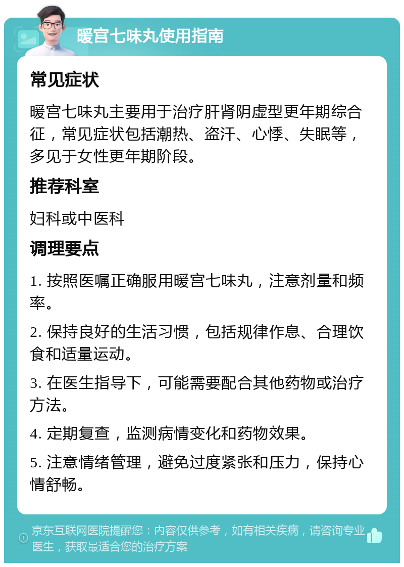 暖宫七味丸使用指南 常见症状 暖宫七味丸主要用于治疗肝肾阴虚型更年期综合征，常见症状包括潮热、盗汗、心悸、失眠等，多见于女性更年期阶段。 推荐科室 妇科或中医科 调理要点 1. 按照医嘱正确服用暖宫七味丸，注意剂量和频率。 2. 保持良好的生活习惯，包括规律作息、合理饮食和适量运动。 3. 在医生指导下，可能需要配合其他药物或治疗方法。 4. 定期复查，监测病情变化和药物效果。 5. 注意情绪管理，避免过度紧张和压力，保持心情舒畅。