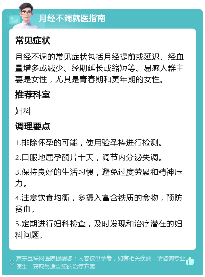 月经不调就医指南 常见症状 月经不调的常见症状包括月经提前或延迟、经血量增多或减少、经期延长或缩短等。易感人群主要是女性，尤其是青春期和更年期的女性。 推荐科室 妇科 调理要点 1.排除怀孕的可能，使用验孕棒进行检测。 2.口服地屈孕酮片十天，调节内分泌失调。 3.保持良好的生活习惯，避免过度劳累和精神压力。 4.注意饮食均衡，多摄入富含铁质的食物，预防贫血。 5.定期进行妇科检查，及时发现和治疗潜在的妇科问题。