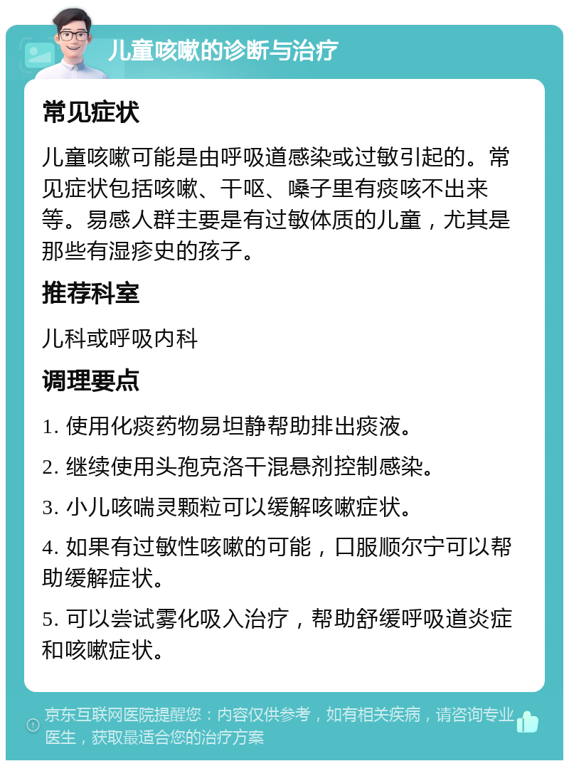 儿童咳嗽的诊断与治疗 常见症状 儿童咳嗽可能是由呼吸道感染或过敏引起的。常见症状包括咳嗽、干呕、嗓子里有痰咳不出来等。易感人群主要是有过敏体质的儿童，尤其是那些有湿疹史的孩子。 推荐科室 儿科或呼吸内科 调理要点 1. 使用化痰药物易坦静帮助排出痰液。 2. 继续使用头孢克洛干混悬剂控制感染。 3. 小儿咳喘灵颗粒可以缓解咳嗽症状。 4. 如果有过敏性咳嗽的可能，口服顺尔宁可以帮助缓解症状。 5. 可以尝试雾化吸入治疗，帮助舒缓呼吸道炎症和咳嗽症状。