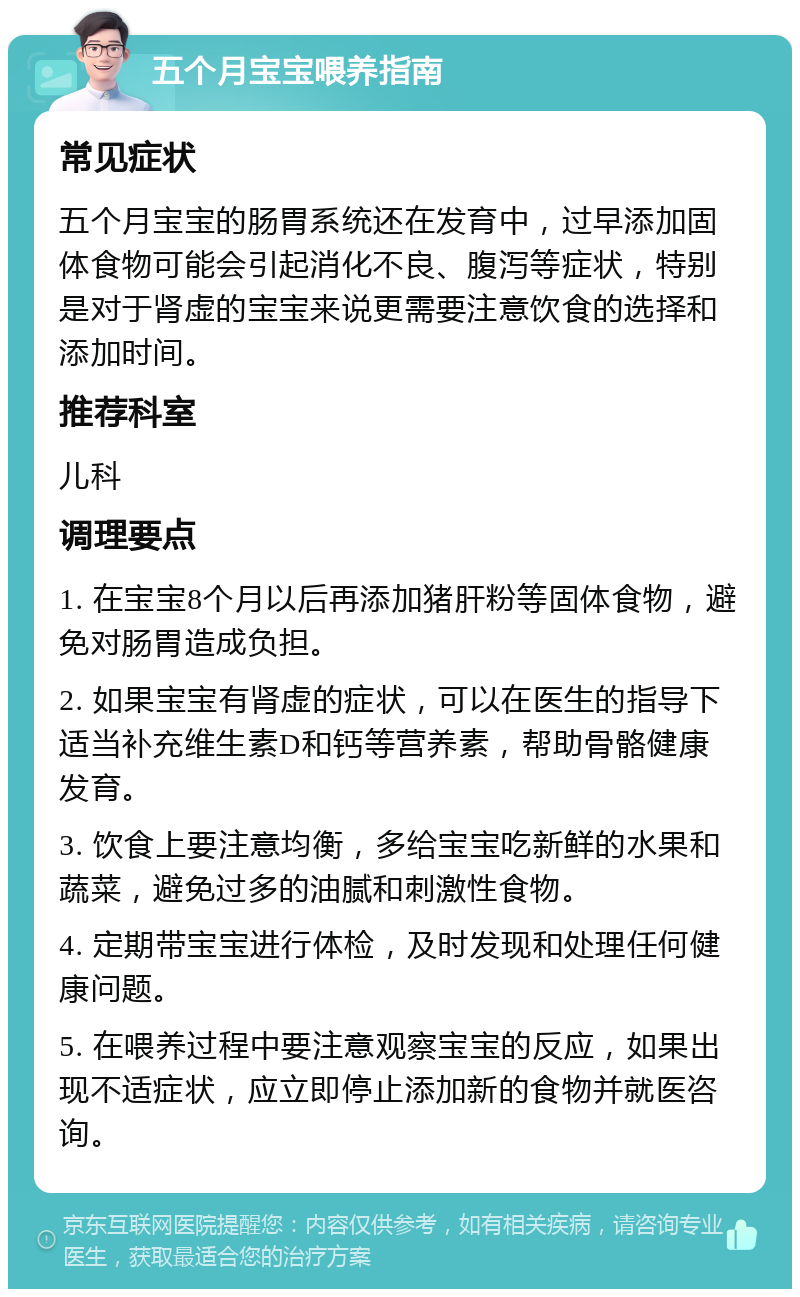 五个月宝宝喂养指南 常见症状 五个月宝宝的肠胃系统还在发育中，过早添加固体食物可能会引起消化不良、腹泻等症状，特别是对于肾虚的宝宝来说更需要注意饮食的选择和添加时间。 推荐科室 儿科 调理要点 1. 在宝宝8个月以后再添加猪肝粉等固体食物，避免对肠胃造成负担。 2. 如果宝宝有肾虚的症状，可以在医生的指导下适当补充维生素D和钙等营养素，帮助骨骼健康发育。 3. 饮食上要注意均衡，多给宝宝吃新鲜的水果和蔬菜，避免过多的油腻和刺激性食物。 4. 定期带宝宝进行体检，及时发现和处理任何健康问题。 5. 在喂养过程中要注意观察宝宝的反应，如果出现不适症状，应立即停止添加新的食物并就医咨询。