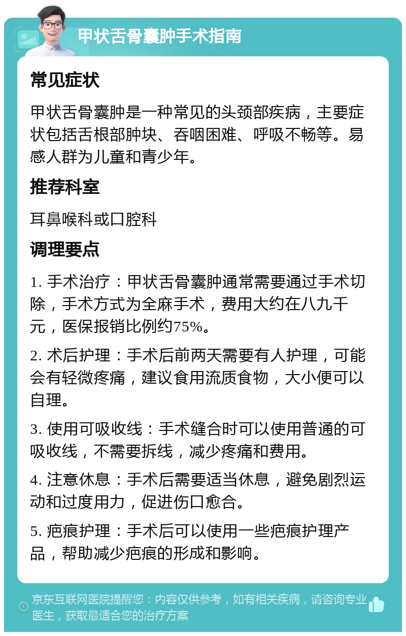 甲状舌骨囊肿手术指南 常见症状 甲状舌骨囊肿是一种常见的头颈部疾病，主要症状包括舌根部肿块、吞咽困难、呼吸不畅等。易感人群为儿童和青少年。 推荐科室 耳鼻喉科或口腔科 调理要点 1. 手术治疗：甲状舌骨囊肿通常需要通过手术切除，手术方式为全麻手术，费用大约在八九千元，医保报销比例约75%。 2. 术后护理：手术后前两天需要有人护理，可能会有轻微疼痛，建议食用流质食物，大小便可以自理。 3. 使用可吸收线：手术缝合时可以使用普通的可吸收线，不需要拆线，减少疼痛和费用。 4. 注意休息：手术后需要适当休息，避免剧烈运动和过度用力，促进伤口愈合。 5. 疤痕护理：手术后可以使用一些疤痕护理产品，帮助减少疤痕的形成和影响。