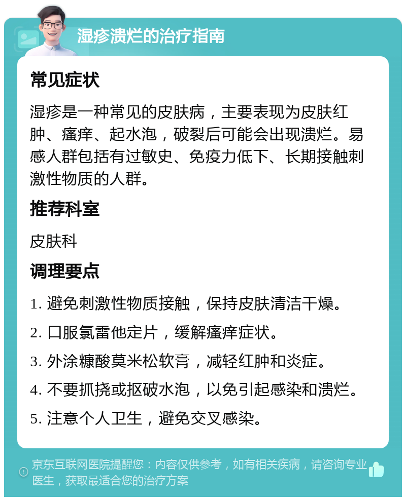 湿疹溃烂的治疗指南 常见症状 湿疹是一种常见的皮肤病，主要表现为皮肤红肿、瘙痒、起水泡，破裂后可能会出现溃烂。易感人群包括有过敏史、免疫力低下、长期接触刺激性物质的人群。 推荐科室 皮肤科 调理要点 1. 避免刺激性物质接触，保持皮肤清洁干燥。 2. 口服氯雷他定片，缓解瘙痒症状。 3. 外涂糠酸莫米松软膏，减轻红肿和炎症。 4. 不要抓挠或抠破水泡，以免引起感染和溃烂。 5. 注意个人卫生，避免交叉感染。