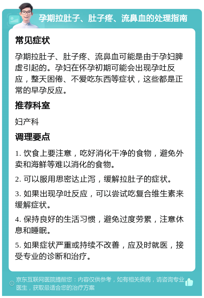 孕期拉肚子、肚子疼、流鼻血的处理指南 常见症状 孕期拉肚子、肚子疼、流鼻血可能是由于孕妇脾虚引起的。孕妇在怀孕初期可能会出现孕吐反应，整天困倦、不爱吃东西等症状，这些都是正常的早孕反应。 推荐科室 妇产科 调理要点 1. 饮食上要注意，吃好消化干净的食物，避免外卖和海鲜等难以消化的食物。 2. 可以服用思密达止泻，缓解拉肚子的症状。 3. 如果出现孕吐反应，可以尝试吃复合维生素来缓解症状。 4. 保持良好的生活习惯，避免过度劳累，注意休息和睡眠。 5. 如果症状严重或持续不改善，应及时就医，接受专业的诊断和治疗。