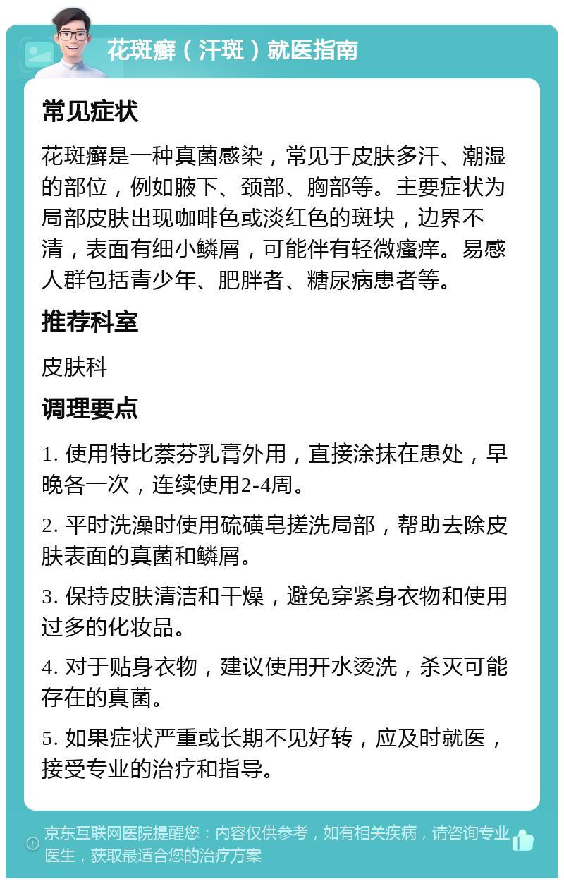 花斑癣（汗斑）就医指南 常见症状 花斑癣是一种真菌感染，常见于皮肤多汗、潮湿的部位，例如腋下、颈部、胸部等。主要症状为局部皮肤出现咖啡色或淡红色的斑块，边界不清，表面有细小鳞屑，可能伴有轻微瘙痒。易感人群包括青少年、肥胖者、糖尿病患者等。 推荐科室 皮肤科 调理要点 1. 使用特比萘芬乳膏外用，直接涂抹在患处，早晚各一次，连续使用2-4周。 2. 平时洗澡时使用硫磺皂搓洗局部，帮助去除皮肤表面的真菌和鳞屑。 3. 保持皮肤清洁和干燥，避免穿紧身衣物和使用过多的化妆品。 4. 对于贴身衣物，建议使用开水烫洗，杀灭可能存在的真菌。 5. 如果症状严重或长期不见好转，应及时就医，接受专业的治疗和指导。