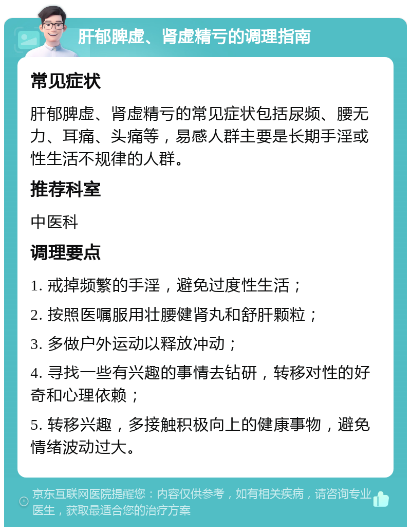 肝郁脾虚、肾虚精亏的调理指南 常见症状 肝郁脾虚、肾虚精亏的常见症状包括尿频、腰无力、耳痛、头痛等，易感人群主要是长期手淫或性生活不规律的人群。 推荐科室 中医科 调理要点 1. 戒掉频繁的手淫，避免过度性生活； 2. 按照医嘱服用壮腰健肾丸和舒肝颗粒； 3. 多做户外运动以释放冲动； 4. 寻找一些有兴趣的事情去钻研，转移对性的好奇和心理依赖； 5. 转移兴趣，多接触积极向上的健康事物，避免情绪波动过大。