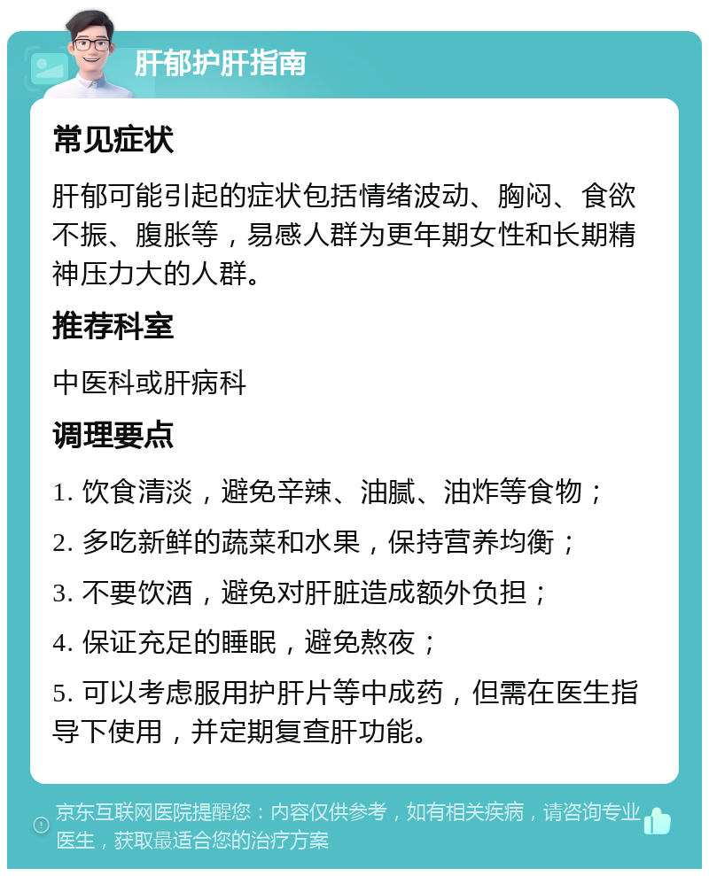 肝郁护肝指南 常见症状 肝郁可能引起的症状包括情绪波动、胸闷、食欲不振、腹胀等，易感人群为更年期女性和长期精神压力大的人群。 推荐科室 中医科或肝病科 调理要点 1. 饮食清淡，避免辛辣、油腻、油炸等食物； 2. 多吃新鲜的蔬菜和水果，保持营养均衡； 3. 不要饮酒，避免对肝脏造成额外负担； 4. 保证充足的睡眠，避免熬夜； 5. 可以考虑服用护肝片等中成药，但需在医生指导下使用，并定期复查肝功能。