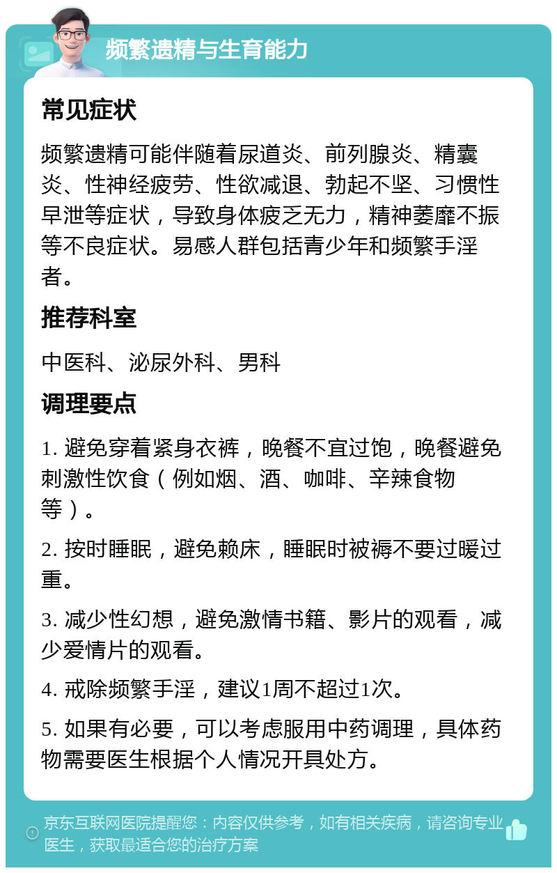 频繁遗精与生育能力 常见症状 频繁遗精可能伴随着尿道炎、前列腺炎、精囊炎、性神经疲劳、性欲减退、勃起不坚、习惯性早泄等症状，导致身体疲乏无力，精神萎靡不振等不良症状。易感人群包括青少年和频繁手淫者。 推荐科室 中医科、泌尿外科、男科 调理要点 1. 避免穿着紧身衣裤，晚餐不宜过饱，晚餐避免刺激性饮食（例如烟、酒、咖啡、辛辣食物等）。 2. 按时睡眠，避免赖床，睡眠时被褥不要过暖过重。 3. 减少性幻想，避免激情书籍、影片的观看，减少爱情片的观看。 4. 戒除频繁手淫，建议1周不超过1次。 5. 如果有必要，可以考虑服用中药调理，具体药物需要医生根据个人情况开具处方。