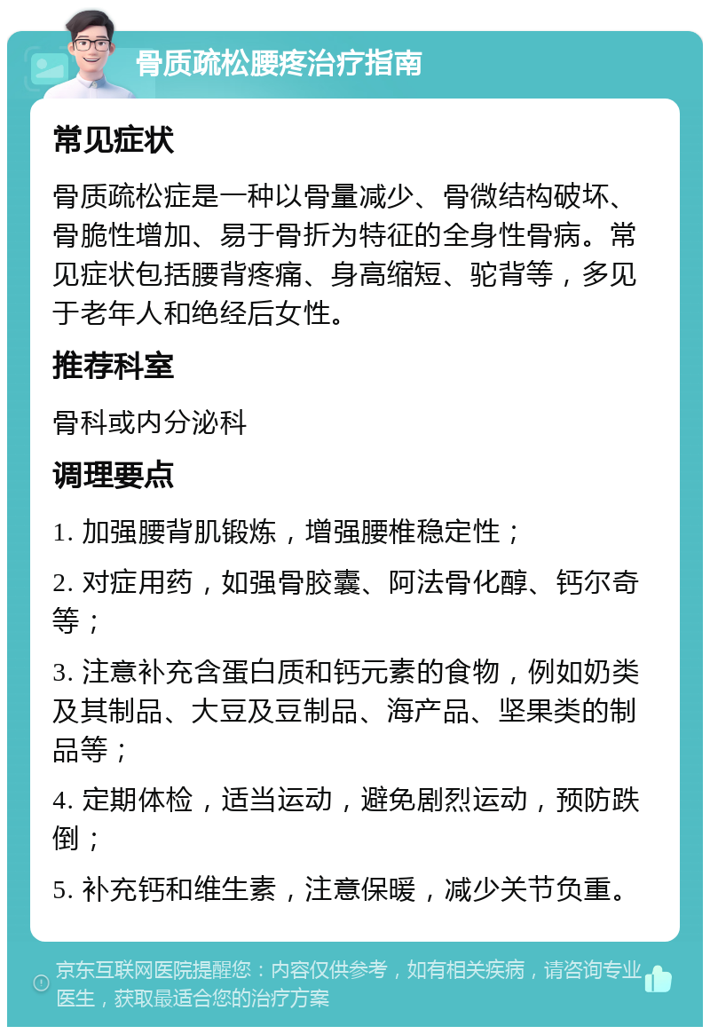 骨质疏松腰疼治疗指南 常见症状 骨质疏松症是一种以骨量减少、骨微结构破坏、骨脆性增加、易于骨折为特征的全身性骨病。常见症状包括腰背疼痛、身高缩短、驼背等，多见于老年人和绝经后女性。 推荐科室 骨科或内分泌科 调理要点 1. 加强腰背肌锻炼，增强腰椎稳定性； 2. 对症用药，如强骨胶囊、阿法骨化醇、钙尔奇等； 3. 注意补充含蛋白质和钙元素的食物，例如奶类及其制品、大豆及豆制品、海产品、坚果类的制品等； 4. 定期体检，适当运动，避免剧烈运动，预防跌倒； 5. 补充钙和维生素，注意保暖，减少关节负重。