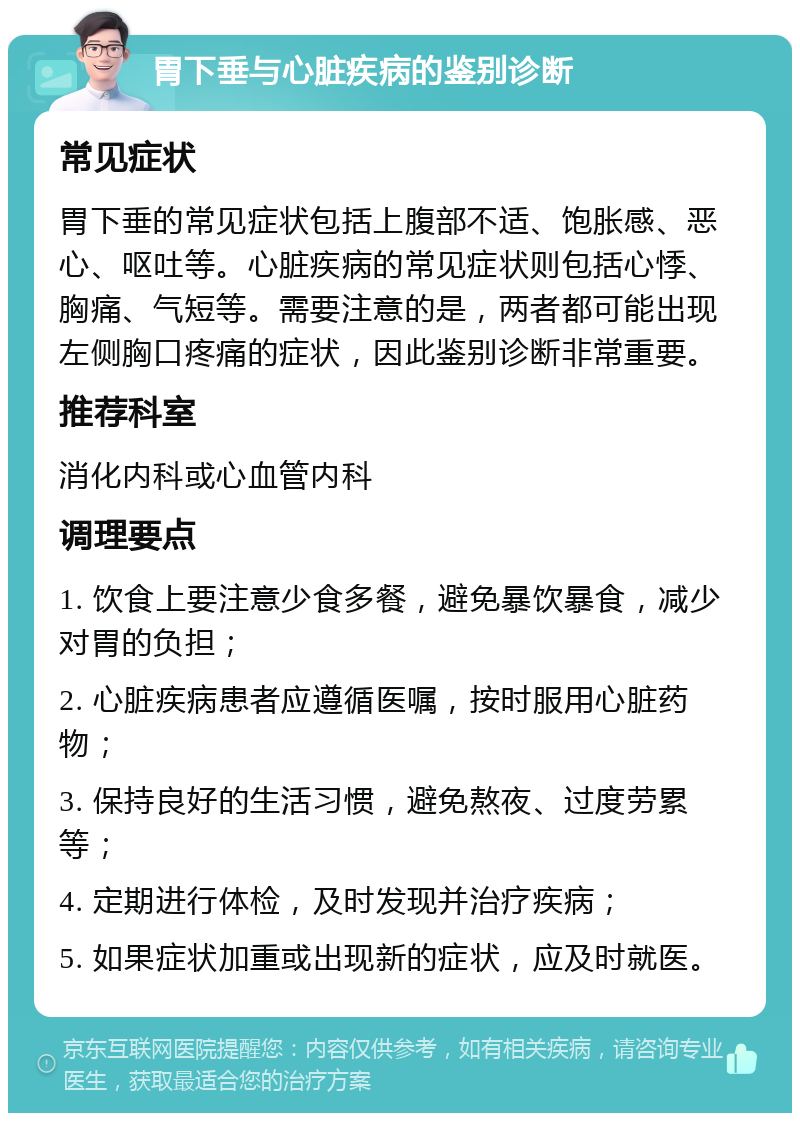 胃下垂与心脏疾病的鉴别诊断 常见症状 胃下垂的常见症状包括上腹部不适、饱胀感、恶心、呕吐等。心脏疾病的常见症状则包括心悸、胸痛、气短等。需要注意的是，两者都可能出现左侧胸口疼痛的症状，因此鉴别诊断非常重要。 推荐科室 消化内科或心血管内科 调理要点 1. 饮食上要注意少食多餐，避免暴饮暴食，减少对胃的负担； 2. 心脏疾病患者应遵循医嘱，按时服用心脏药物； 3. 保持良好的生活习惯，避免熬夜、过度劳累等； 4. 定期进行体检，及时发现并治疗疾病； 5. 如果症状加重或出现新的症状，应及时就医。