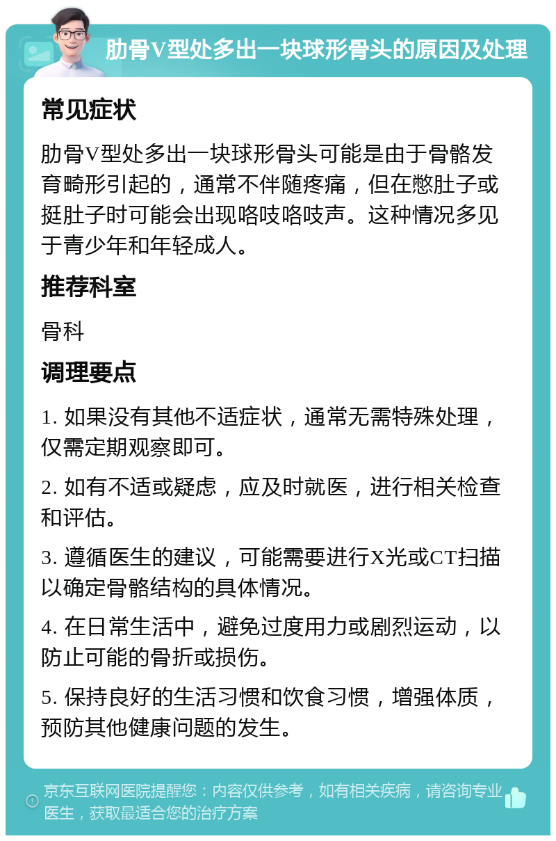 肋骨V型处多出一块球形骨头的原因及处理 常见症状 肋骨V型处多出一块球形骨头可能是由于骨骼发育畸形引起的，通常不伴随疼痛，但在憋肚子或挺肚子时可能会出现咯吱咯吱声。这种情况多见于青少年和年轻成人。 推荐科室 骨科 调理要点 1. 如果没有其他不适症状，通常无需特殊处理，仅需定期观察即可。 2. 如有不适或疑虑，应及时就医，进行相关检查和评估。 3. 遵循医生的建议，可能需要进行X光或CT扫描以确定骨骼结构的具体情况。 4. 在日常生活中，避免过度用力或剧烈运动，以防止可能的骨折或损伤。 5. 保持良好的生活习惯和饮食习惯，增强体质，预防其他健康问题的发生。