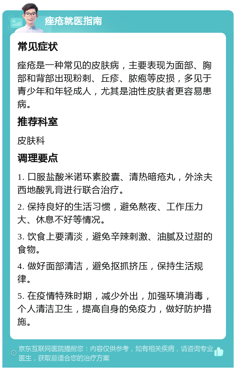 痤疮就医指南 常见症状 痤疮是一种常见的皮肤病，主要表现为面部、胸部和背部出现粉刺、丘疹、脓疱等皮损，多见于青少年和年轻成人，尤其是油性皮肤者更容易患病。 推荐科室 皮肤科 调理要点 1. 口服盐酸米诺环素胶囊、清热暗疮丸，外涂夫西地酸乳膏进行联合治疗。 2. 保持良好的生活习惯，避免熬夜、工作压力大、休息不好等情况。 3. 饮食上要清淡，避免辛辣刺激、油腻及过甜的食物。 4. 做好面部清洁，避免抠抓挤压，保持生活规律。 5. 在疫情特殊时期，减少外出，加强环境消毒，个人清洁卫生，提高自身的免疫力，做好防护措施。