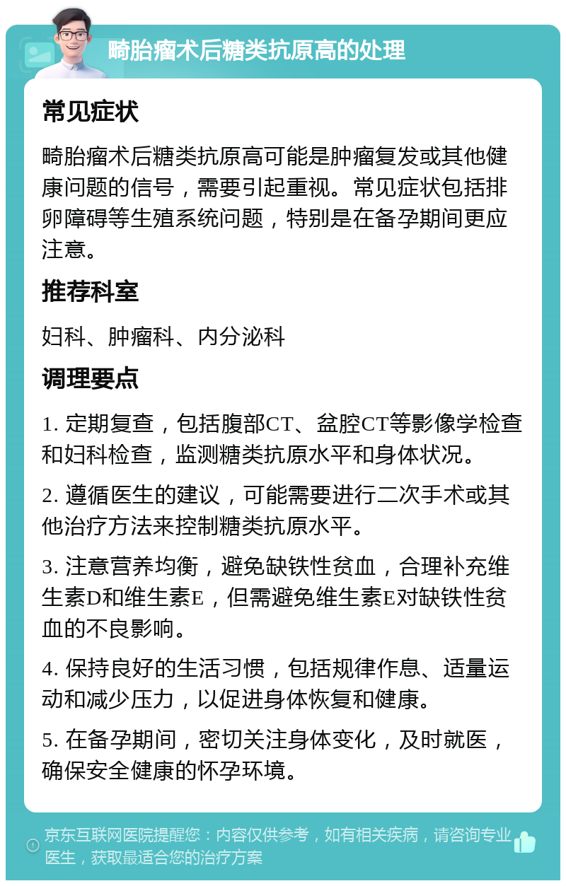 畸胎瘤术后糖类抗原高的处理 常见症状 畸胎瘤术后糖类抗原高可能是肿瘤复发或其他健康问题的信号，需要引起重视。常见症状包括排卵障碍等生殖系统问题，特别是在备孕期间更应注意。 推荐科室 妇科、肿瘤科、内分泌科 调理要点 1. 定期复查，包括腹部CT、盆腔CT等影像学检查和妇科检查，监测糖类抗原水平和身体状况。 2. 遵循医生的建议，可能需要进行二次手术或其他治疗方法来控制糖类抗原水平。 3. 注意营养均衡，避免缺铁性贫血，合理补充维生素D和维生素E，但需避免维生素E对缺铁性贫血的不良影响。 4. 保持良好的生活习惯，包括规律作息、适量运动和减少压力，以促进身体恢复和健康。 5. 在备孕期间，密切关注身体变化，及时就医，确保安全健康的怀孕环境。