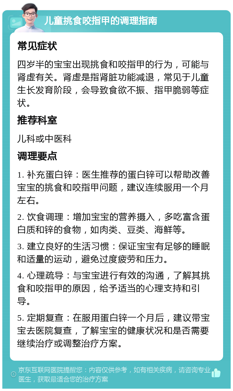 儿童挑食咬指甲的调理指南 常见症状 四岁半的宝宝出现挑食和咬指甲的行为，可能与肾虚有关。肾虚是指肾脏功能减退，常见于儿童生长发育阶段，会导致食欲不振、指甲脆弱等症状。 推荐科室 儿科或中医科 调理要点 1. 补充蛋白锌：医生推荐的蛋白锌可以帮助改善宝宝的挑食和咬指甲问题，建议连续服用一个月左右。 2. 饮食调理：增加宝宝的营养摄入，多吃富含蛋白质和锌的食物，如肉类、豆类、海鲜等。 3. 建立良好的生活习惯：保证宝宝有足够的睡眠和适量的运动，避免过度疲劳和压力。 4. 心理疏导：与宝宝进行有效的沟通，了解其挑食和咬指甲的原因，给予适当的心理支持和引导。 5. 定期复查：在服用蛋白锌一个月后，建议带宝宝去医院复查，了解宝宝的健康状况和是否需要继续治疗或调整治疗方案。