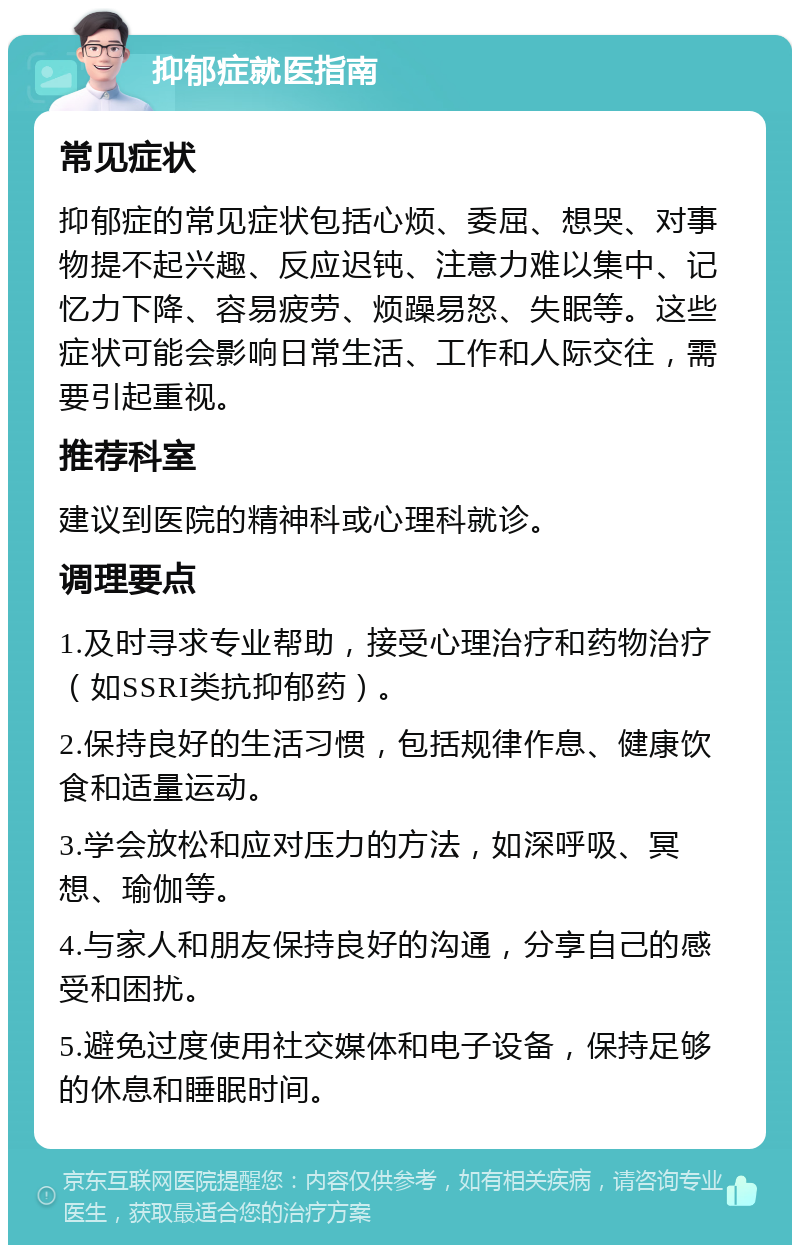 抑郁症就医指南 常见症状 抑郁症的常见症状包括心烦、委屈、想哭、对事物提不起兴趣、反应迟钝、注意力难以集中、记忆力下降、容易疲劳、烦躁易怒、失眠等。这些症状可能会影响日常生活、工作和人际交往，需要引起重视。 推荐科室 建议到医院的精神科或心理科就诊。 调理要点 1.及时寻求专业帮助，接受心理治疗和药物治疗（如SSRI类抗抑郁药）。 2.保持良好的生活习惯，包括规律作息、健康饮食和适量运动。 3.学会放松和应对压力的方法，如深呼吸、冥想、瑜伽等。 4.与家人和朋友保持良好的沟通，分享自己的感受和困扰。 5.避免过度使用社交媒体和电子设备，保持足够的休息和睡眠时间。