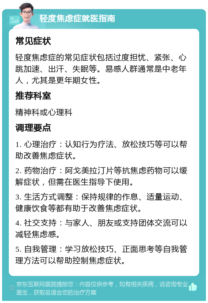 轻度焦虑症就医指南 常见症状 轻度焦虑症的常见症状包括过度担忧、紧张、心跳加速、出汗、失眠等。易感人群通常是中老年人，尤其是更年期女性。 推荐科室 精神科或心理科 调理要点 1. 心理治疗：认知行为疗法、放松技巧等可以帮助改善焦虑症状。 2. 药物治疗：阿戈美拉汀片等抗焦虑药物可以缓解症状，但需在医生指导下使用。 3. 生活方式调整：保持规律的作息、适量运动、健康饮食等都有助于改善焦虑症状。 4. 社交支持：与家人、朋友或支持团体交流可以减轻焦虑感。 5. 自我管理：学习放松技巧、正面思考等自我管理方法可以帮助控制焦虑症状。