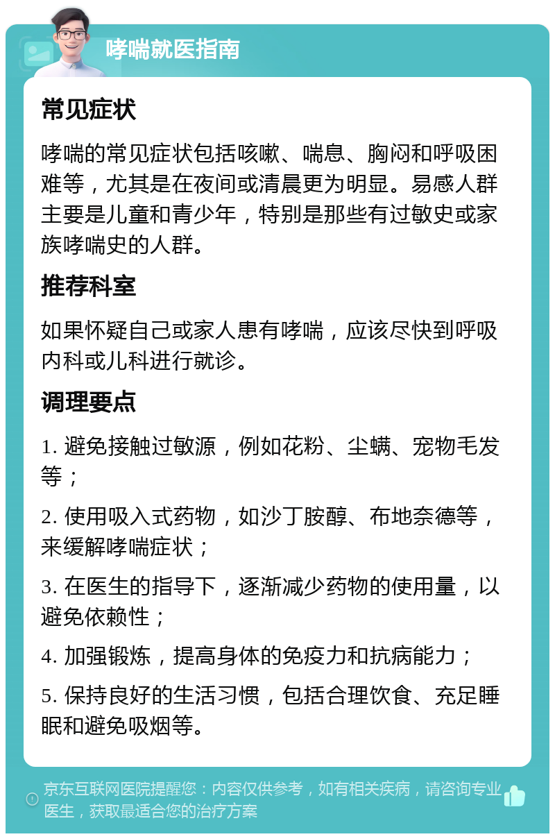 哮喘就医指南 常见症状 哮喘的常见症状包括咳嗽、喘息、胸闷和呼吸困难等，尤其是在夜间或清晨更为明显。易感人群主要是儿童和青少年，特别是那些有过敏史或家族哮喘史的人群。 推荐科室 如果怀疑自己或家人患有哮喘，应该尽快到呼吸内科或儿科进行就诊。 调理要点 1. 避免接触过敏源，例如花粉、尘螨、宠物毛发等； 2. 使用吸入式药物，如沙丁胺醇、布地奈德等，来缓解哮喘症状； 3. 在医生的指导下，逐渐减少药物的使用量，以避免依赖性； 4. 加强锻炼，提高身体的免疫力和抗病能力； 5. 保持良好的生活习惯，包括合理饮食、充足睡眠和避免吸烟等。