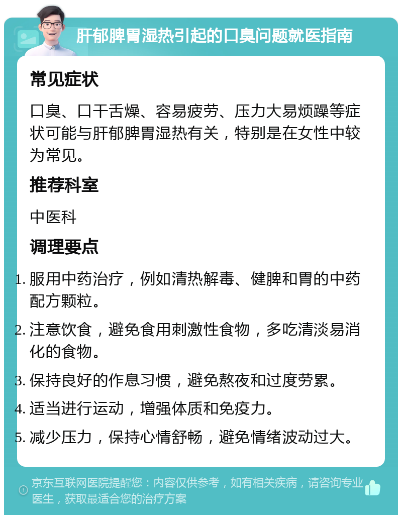 肝郁脾胃湿热引起的口臭问题就医指南 常见症状 口臭、口干舌燥、容易疲劳、压力大易烦躁等症状可能与肝郁脾胃湿热有关，特别是在女性中较为常见。 推荐科室 中医科 调理要点 服用中药治疗，例如清热解毒、健脾和胃的中药配方颗粒。 注意饮食，避免食用刺激性食物，多吃清淡易消化的食物。 保持良好的作息习惯，避免熬夜和过度劳累。 适当进行运动，增强体质和免疫力。 减少压力，保持心情舒畅，避免情绪波动过大。