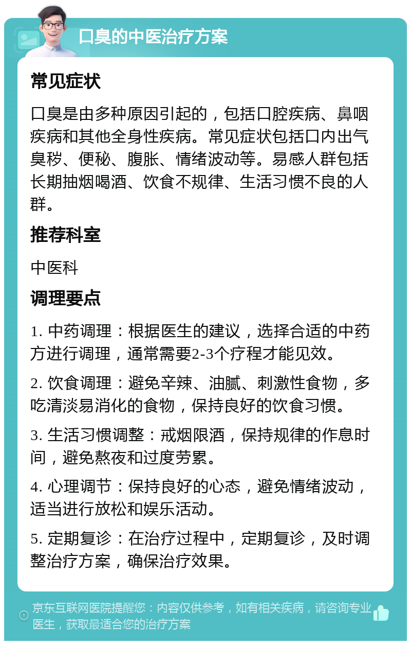 口臭的中医治疗方案 常见症状 口臭是由多种原因引起的，包括口腔疾病、鼻咽疾病和其他全身性疾病。常见症状包括口内出气臭秽、便秘、腹胀、情绪波动等。易感人群包括长期抽烟喝酒、饮食不规律、生活习惯不良的人群。 推荐科室 中医科 调理要点 1. 中药调理：根据医生的建议，选择合适的中药方进行调理，通常需要2-3个疗程才能见效。 2. 饮食调理：避免辛辣、油腻、刺激性食物，多吃清淡易消化的食物，保持良好的饮食习惯。 3. 生活习惯调整：戒烟限酒，保持规律的作息时间，避免熬夜和过度劳累。 4. 心理调节：保持良好的心态，避免情绪波动，适当进行放松和娱乐活动。 5. 定期复诊：在治疗过程中，定期复诊，及时调整治疗方案，确保治疗效果。