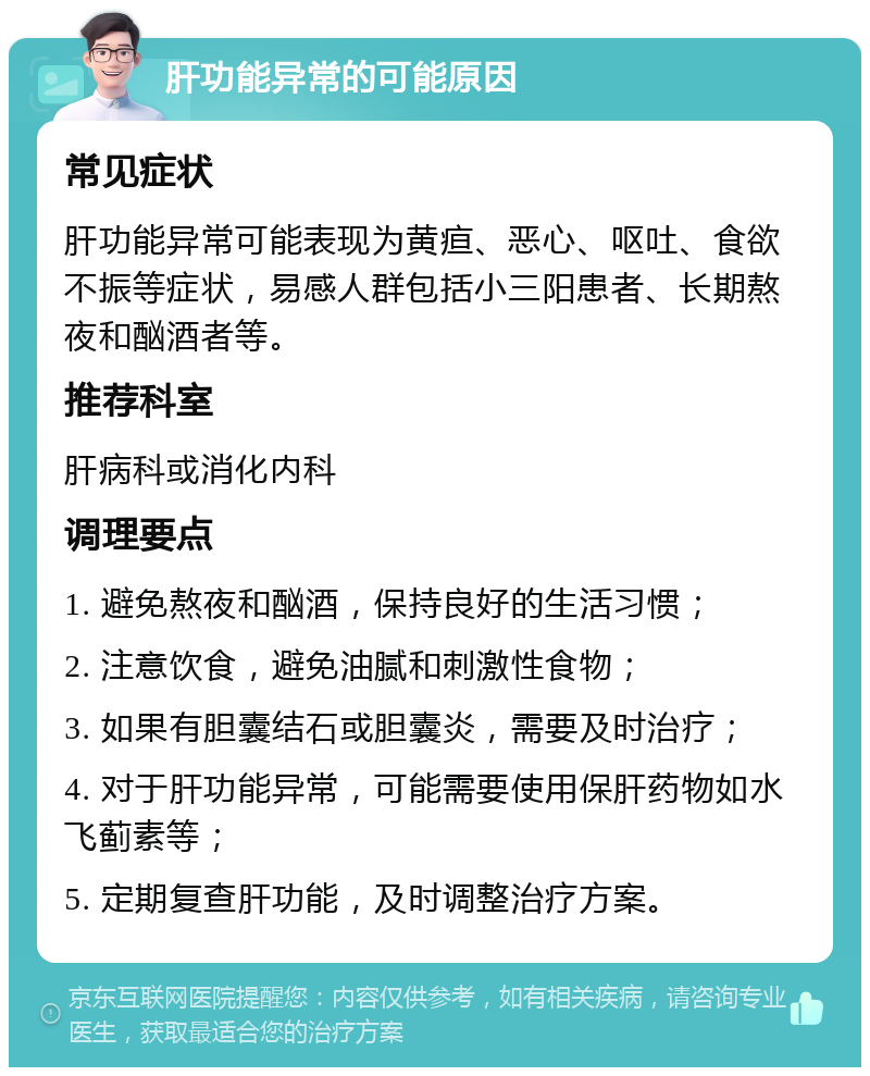 肝功能异常的可能原因 常见症状 肝功能异常可能表现为黄疸、恶心、呕吐、食欲不振等症状，易感人群包括小三阳患者、长期熬夜和酗酒者等。 推荐科室 肝病科或消化内科 调理要点 1. 避免熬夜和酗酒，保持良好的生活习惯； 2. 注意饮食，避免油腻和刺激性食物； 3. 如果有胆囊结石或胆囊炎，需要及时治疗； 4. 对于肝功能异常，可能需要使用保肝药物如水飞蓟素等； 5. 定期复查肝功能，及时调整治疗方案。