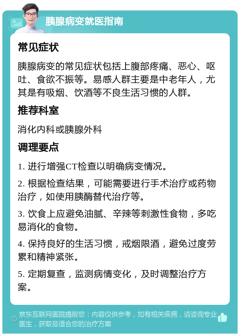 胰腺病变就医指南 常见症状 胰腺病变的常见症状包括上腹部疼痛、恶心、呕吐、食欲不振等。易感人群主要是中老年人，尤其是有吸烟、饮酒等不良生活习惯的人群。 推荐科室 消化内科或胰腺外科 调理要点 1. 进行增强CT检查以明确病变情况。 2. 根据检查结果，可能需要进行手术治疗或药物治疗，如使用胰酶替代治疗等。 3. 饮食上应避免油腻、辛辣等刺激性食物，多吃易消化的食物。 4. 保持良好的生活习惯，戒烟限酒，避免过度劳累和精神紧张。 5. 定期复查，监测病情变化，及时调整治疗方案。