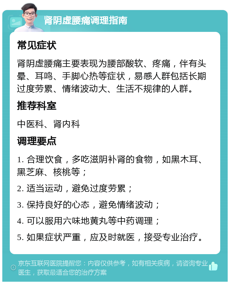 肾阴虚腰痛调理指南 常见症状 肾阴虚腰痛主要表现为腰部酸软、疼痛，伴有头晕、耳鸣、手脚心热等症状，易感人群包括长期过度劳累、情绪波动大、生活不规律的人群。 推荐科室 中医科、肾内科 调理要点 1. 合理饮食，多吃滋阴补肾的食物，如黑木耳、黑芝麻、核桃等； 2. 适当运动，避免过度劳累； 3. 保持良好的心态，避免情绪波动； 4. 可以服用六味地黄丸等中药调理； 5. 如果症状严重，应及时就医，接受专业治疗。