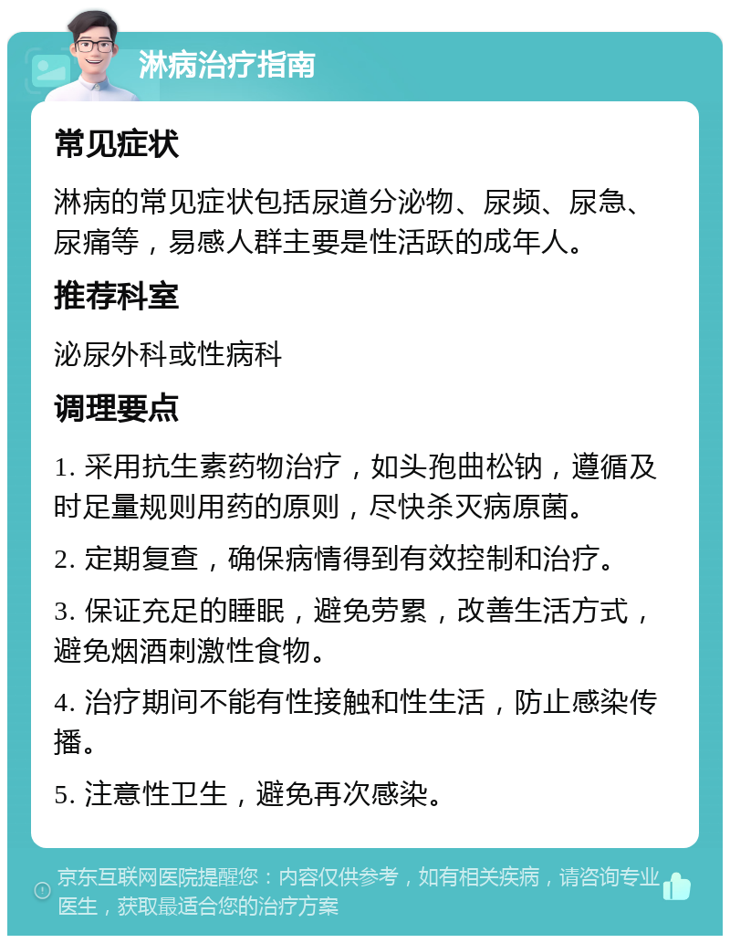 淋病治疗指南 常见症状 淋病的常见症状包括尿道分泌物、尿频、尿急、尿痛等，易感人群主要是性活跃的成年人。 推荐科室 泌尿外科或性病科 调理要点 1. 采用抗生素药物治疗，如头孢曲松钠，遵循及时足量规则用药的原则，尽快杀灭病原菌。 2. 定期复查，确保病情得到有效控制和治疗。 3. 保证充足的睡眠，避免劳累，改善生活方式，避免烟酒刺激性食物。 4. 治疗期间不能有性接触和性生活，防止感染传播。 5. 注意性卫生，避免再次感染。