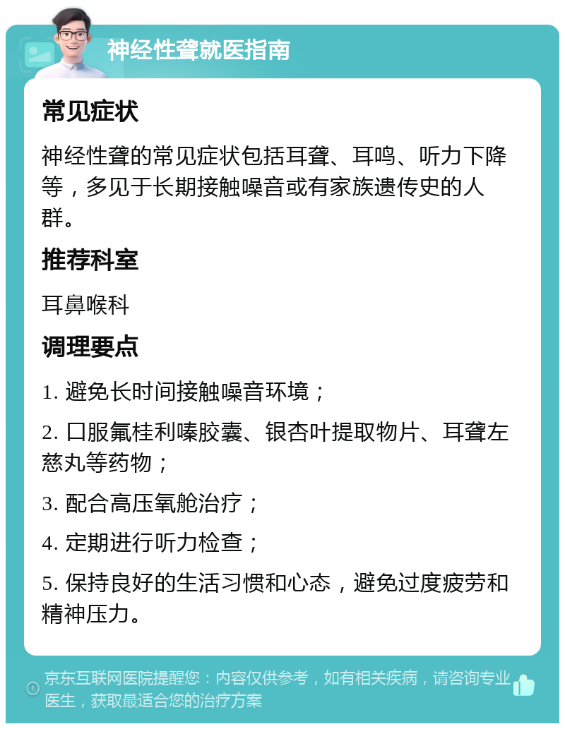 神经性聋就医指南 常见症状 神经性聋的常见症状包括耳聋、耳鸣、听力下降等，多见于长期接触噪音或有家族遗传史的人群。 推荐科室 耳鼻喉科 调理要点 1. 避免长时间接触噪音环境； 2. 口服氟桂利嗪胶囊、银杏叶提取物片、耳聋左慈丸等药物； 3. 配合高压氧舱治疗； 4. 定期进行听力检查； 5. 保持良好的生活习惯和心态，避免过度疲劳和精神压力。