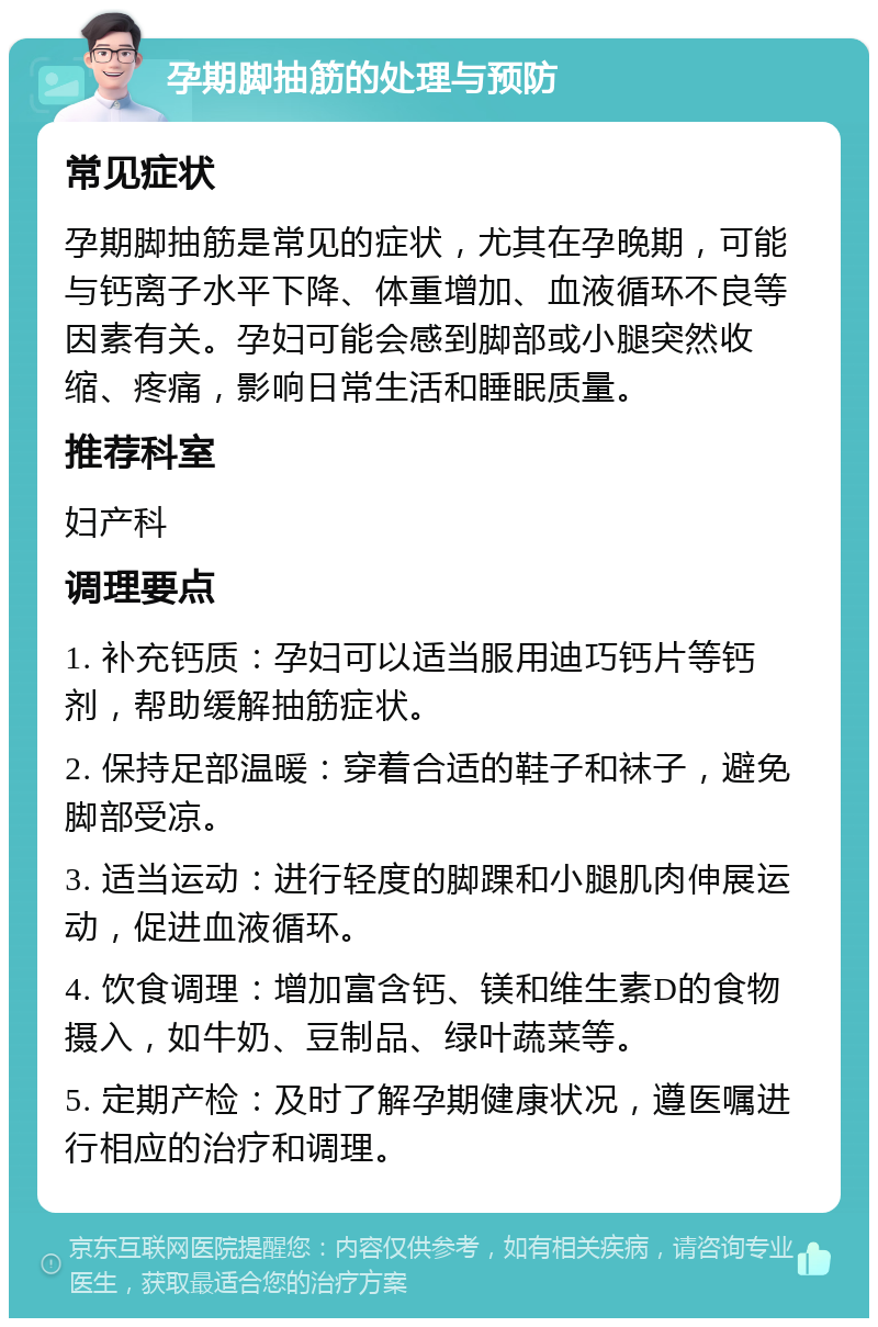 孕期脚抽筋的处理与预防 常见症状 孕期脚抽筋是常见的症状，尤其在孕晚期，可能与钙离子水平下降、体重增加、血液循环不良等因素有关。孕妇可能会感到脚部或小腿突然收缩、疼痛，影响日常生活和睡眠质量。 推荐科室 妇产科 调理要点 1. 补充钙质：孕妇可以适当服用迪巧钙片等钙剂，帮助缓解抽筋症状。 2. 保持足部温暖：穿着合适的鞋子和袜子，避免脚部受凉。 3. 适当运动：进行轻度的脚踝和小腿肌肉伸展运动，促进血液循环。 4. 饮食调理：增加富含钙、镁和维生素D的食物摄入，如牛奶、豆制品、绿叶蔬菜等。 5. 定期产检：及时了解孕期健康状况，遵医嘱进行相应的治疗和调理。