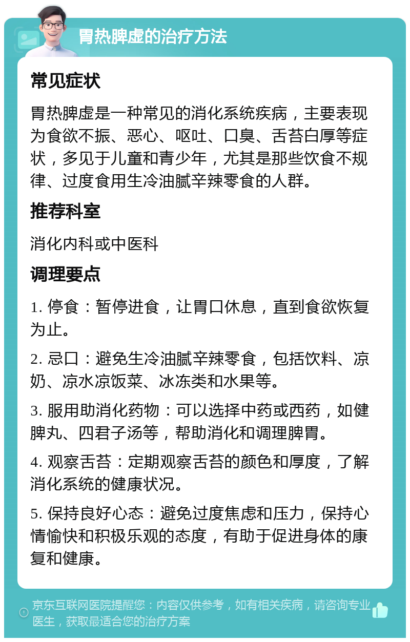 胃热脾虚的治疗方法 常见症状 胃热脾虚是一种常见的消化系统疾病，主要表现为食欲不振、恶心、呕吐、口臭、舌苔白厚等症状，多见于儿童和青少年，尤其是那些饮食不规律、过度食用生冷油腻辛辣零食的人群。 推荐科室 消化内科或中医科 调理要点 1. 停食：暂停进食，让胃口休息，直到食欲恢复为止。 2. 忌口：避免生冷油腻辛辣零食，包括饮料、凉奶、凉水凉饭菜、冰冻类和水果等。 3. 服用助消化药物：可以选择中药或西药，如健脾丸、四君子汤等，帮助消化和调理脾胃。 4. 观察舌苔：定期观察舌苔的颜色和厚度，了解消化系统的健康状况。 5. 保持良好心态：避免过度焦虑和压力，保持心情愉快和积极乐观的态度，有助于促进身体的康复和健康。