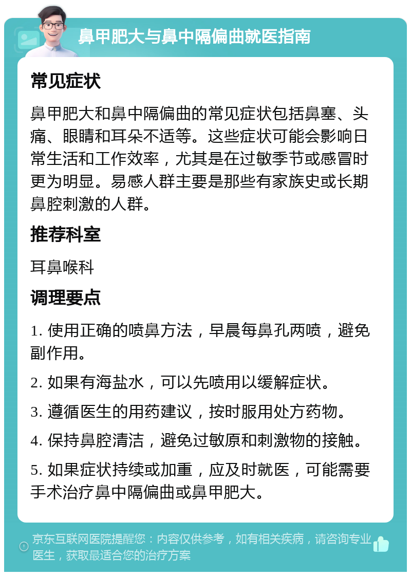 鼻甲肥大与鼻中隔偏曲就医指南 常见症状 鼻甲肥大和鼻中隔偏曲的常见症状包括鼻塞、头痛、眼睛和耳朵不适等。这些症状可能会影响日常生活和工作效率，尤其是在过敏季节或感冒时更为明显。易感人群主要是那些有家族史或长期鼻腔刺激的人群。 推荐科室 耳鼻喉科 调理要点 1. 使用正确的喷鼻方法，早晨每鼻孔两喷，避免副作用。 2. 如果有海盐水，可以先喷用以缓解症状。 3. 遵循医生的用药建议，按时服用处方药物。 4. 保持鼻腔清洁，避免过敏原和刺激物的接触。 5. 如果症状持续或加重，应及时就医，可能需要手术治疗鼻中隔偏曲或鼻甲肥大。