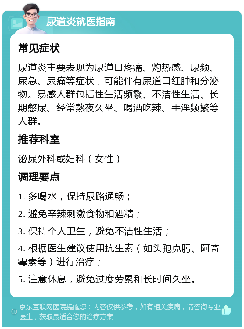 尿道炎就医指南 常见症状 尿道炎主要表现为尿道口疼痛、灼热感、尿频、尿急、尿痛等症状，可能伴有尿道口红肿和分泌物。易感人群包括性生活频繁、不洁性生活、长期憋尿、经常熬夜久坐、喝酒吃辣、手淫频繁等人群。 推荐科室 泌尿外科或妇科（女性） 调理要点 1. 多喝水，保持尿路通畅； 2. 避免辛辣刺激食物和酒精； 3. 保持个人卫生，避免不洁性生活； 4. 根据医生建议使用抗生素（如头孢克肟、阿奇霉素等）进行治疗； 5. 注意休息，避免过度劳累和长时间久坐。