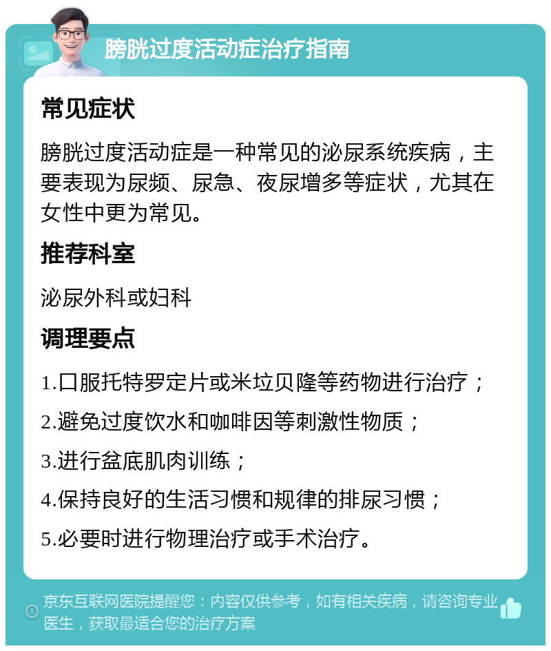 膀胱过度活动症治疗指南 常见症状 膀胱过度活动症是一种常见的泌尿系统疾病，主要表现为尿频、尿急、夜尿增多等症状，尤其在女性中更为常见。 推荐科室 泌尿外科或妇科 调理要点 1.口服托特罗定片或米垃贝隆等药物进行治疗； 2.避免过度饮水和咖啡因等刺激性物质； 3.进行盆底肌肉训练； 4.保持良好的生活习惯和规律的排尿习惯； 5.必要时进行物理治疗或手术治疗。