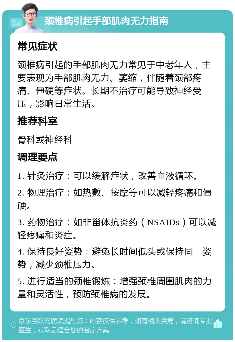 颈椎病引起手部肌肉无力指南 常见症状 颈椎病引起的手部肌肉无力常见于中老年人，主要表现为手部肌肉无力、萎缩，伴随着颈部疼痛、僵硬等症状。长期不治疗可能导致神经受压，影响日常生活。 推荐科室 骨科或神经科 调理要点 1. 针灸治疗：可以缓解症状，改善血液循环。 2. 物理治疗：如热敷、按摩等可以减轻疼痛和僵硬。 3. 药物治疗：如非甾体抗炎药（NSAIDs）可以减轻疼痛和炎症。 4. 保持良好姿势：避免长时间低头或保持同一姿势，减少颈椎压力。 5. 进行适当的颈椎锻炼：增强颈椎周围肌肉的力量和灵活性，预防颈椎病的发展。