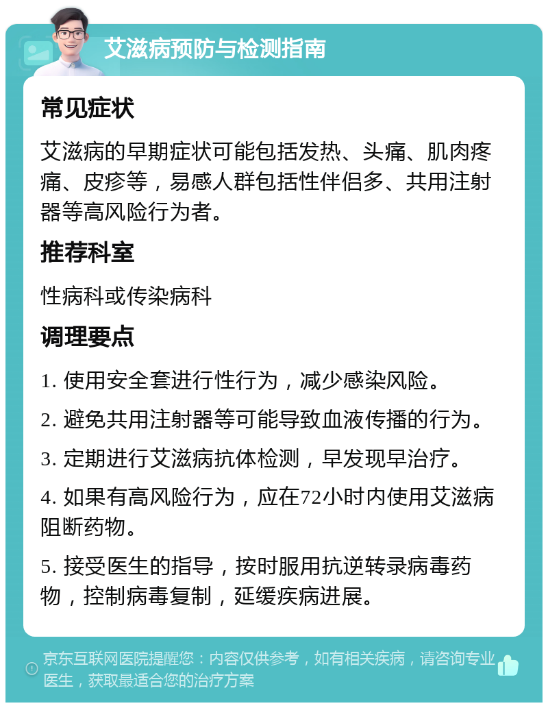 艾滋病预防与检测指南 常见症状 艾滋病的早期症状可能包括发热、头痛、肌肉疼痛、皮疹等，易感人群包括性伴侣多、共用注射器等高风险行为者。 推荐科室 性病科或传染病科 调理要点 1. 使用安全套进行性行为，减少感染风险。 2. 避免共用注射器等可能导致血液传播的行为。 3. 定期进行艾滋病抗体检测，早发现早治疗。 4. 如果有高风险行为，应在72小时内使用艾滋病阻断药物。 5. 接受医生的指导，按时服用抗逆转录病毒药物，控制病毒复制，延缓疾病进展。