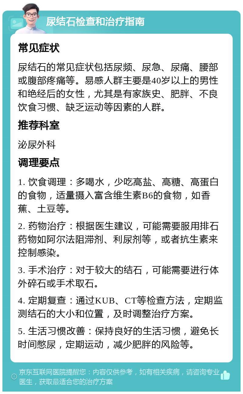 尿结石检查和治疗指南 常见症状 尿结石的常见症状包括尿频、尿急、尿痛、腰部或腹部疼痛等。易感人群主要是40岁以上的男性和绝经后的女性，尤其是有家族史、肥胖、不良饮食习惯、缺乏运动等因素的人群。 推荐科室 泌尿外科 调理要点 1. 饮食调理：多喝水，少吃高盐、高糖、高蛋白的食物，适量摄入富含维生素B6的食物，如香蕉、土豆等。 2. 药物治疗：根据医生建议，可能需要服用排石药物如阿尔法阻滞剂、利尿剂等，或者抗生素来控制感染。 3. 手术治疗：对于较大的结石，可能需要进行体外碎石或手术取石。 4. 定期复查：通过KUB、CT等检查方法，定期监测结石的大小和位置，及时调整治疗方案。 5. 生活习惯改善：保持良好的生活习惯，避免长时间憋尿，定期运动，减少肥胖的风险等。